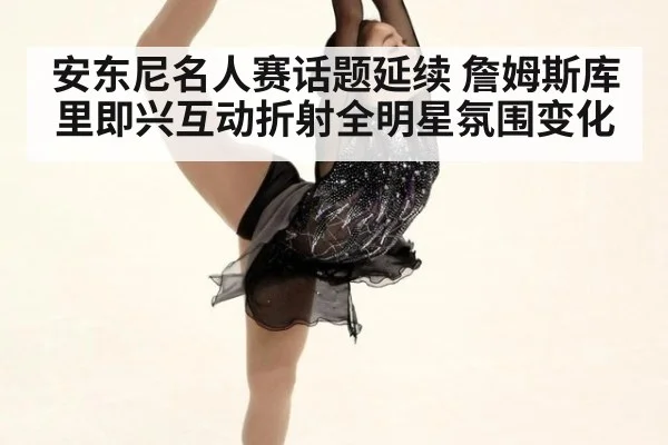 安东尼名人赛话题延续 詹姆斯库里即兴互动折射全明星氛围变化